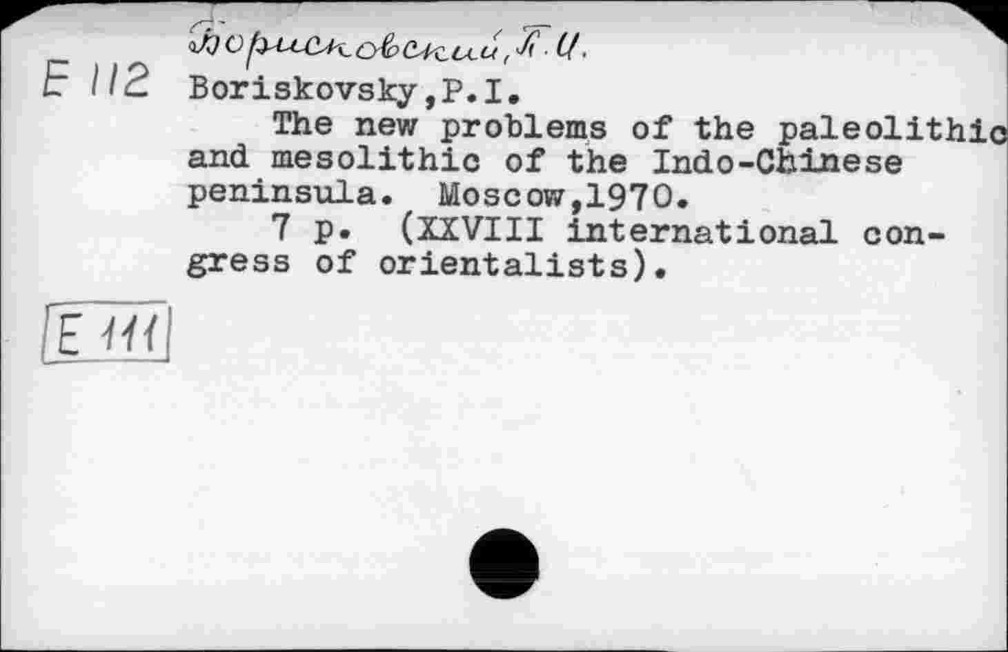 ﻿Ь 112 Boriskovsky ,Р.1,
The new problems of the paleolithic and mesolithic of the Indo-Chinese peninsula. Moscow,1970.
7 p. (XXVIII international congress of orientalists).
07